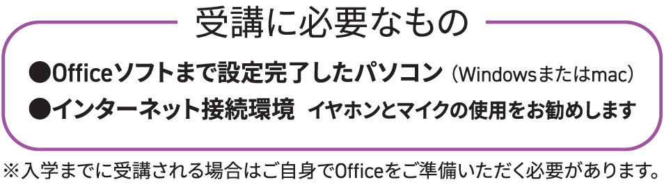 受講に必要なもの：●Officeソフトまで設定完了したパソコン（Windowsまたはmac）●インターネット接続環境（イヤホンとマイクの使用をお勧めします）